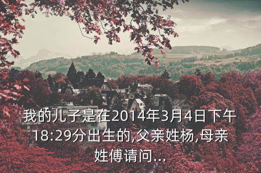 我的兒子是在2014年3月4日下午18:29分出生的,父親姓楊,母親姓傅請問...