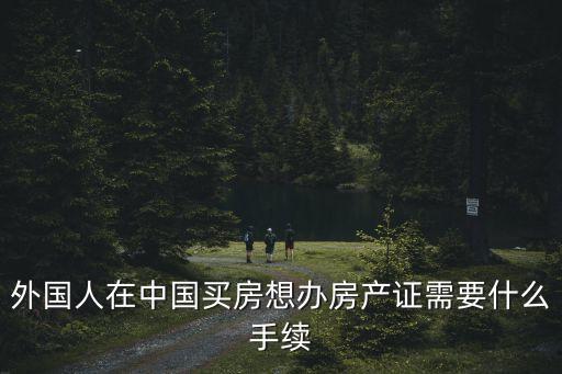外國人在中國買房想辦房產(chǎn)證需要什么手續(xù)
