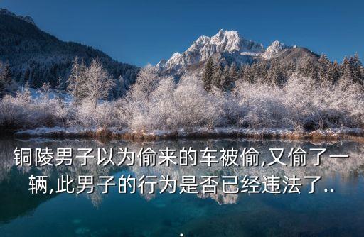 銅陵男子以為偷來(lái)的車被偷,又偷了一輛,此男子的行為是否已經(jīng)違法了...