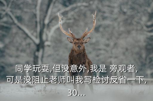 同學(xué)玩耍,但沒意外,我是 旁觀者,可是沒阻止老師叫我寫檢討反省一下,30...