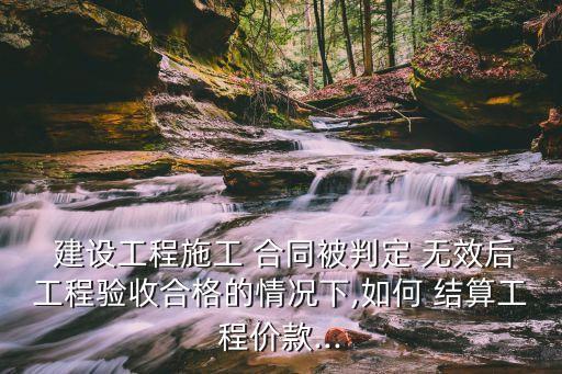  建設工程施工 合同被判定 無效后工程驗收合格的情況下,如何 結算工程價款...