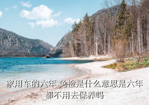 家用車的六年 免檢是什么意思是六年都不用去保養(yǎng)嗎