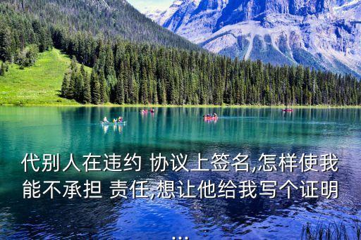 代別人在違約 協(xié)議上簽名,怎樣使我能不承擔(dān) 責(zé)任,想讓他給我寫個(gè)證明...