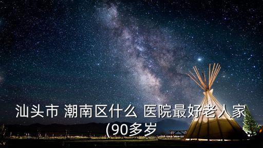 汕頭市 潮南區(qū)什么 醫(yī)院最好老人家(90多歲
