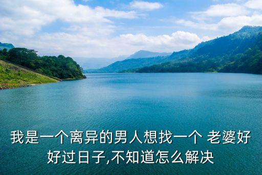 我是一個離異的男人想找一個 老婆好好過日子,不知道怎么解決