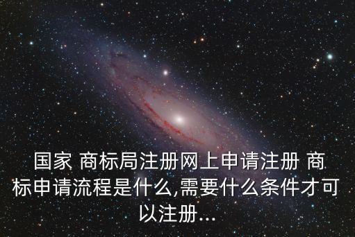  國家 商標局注冊網(wǎng)上申請注冊 商標申請流程是什么,需要什么條件才可以注冊...