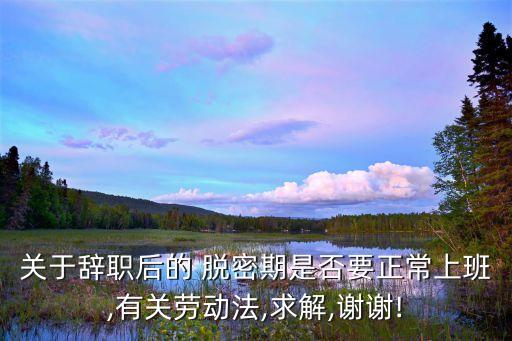 關(guān)于辭職后的 脫密期是否要正常上班,有關(guān)勞動法,求解,謝謝!
