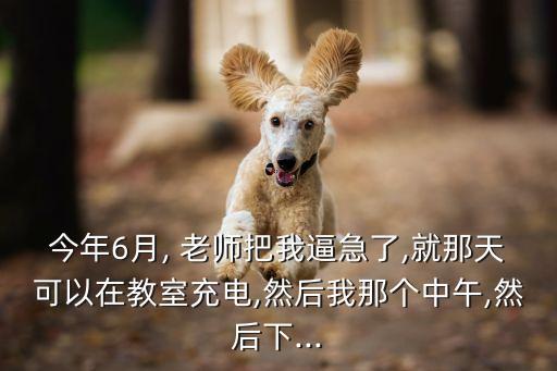 今年6月, 老師把我逼急了,就那天可以在教室充電,然后我那個中午,然后下...
