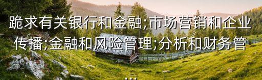 跪求有關(guān)銀行和金融;市場營銷和企業(yè)傳播;金融和風險管理;分析和財務(wù)管...