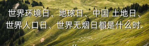 世界環(huán)境日、地球日、中國 土地日、世界人口日、世界無煙日都是什么時...