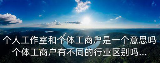 個(gè)人工作室和個(gè)體工商戶(hù)是一個(gè)意思嗎個(gè)體工商戶(hù)有不同的行業(yè)區(qū)別嗎...