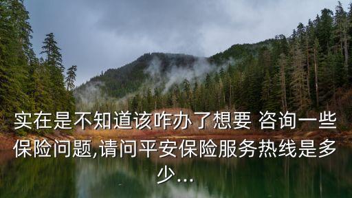 實(shí)在是不知道該咋辦了想要 咨詢一些保險(xiǎn)問(wèn)題,請(qǐng)問(wèn)平安保險(xiǎn)服務(wù)熱線是多少...