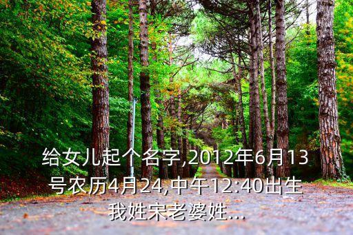 給女兒起個(gè)名字,2012年6月13號(hào)農(nóng)歷4月24,中午12:40出生我姓宋老婆姓...