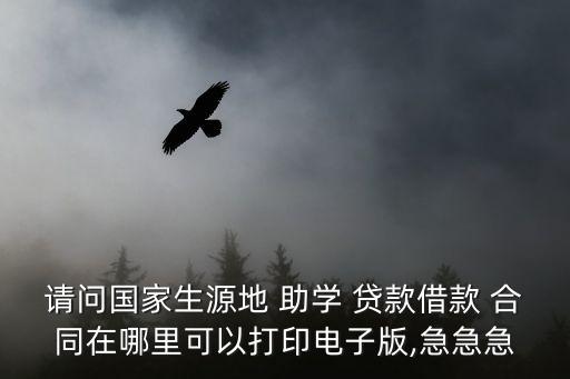 請(qǐng)問(wèn)國(guó)家生源地 助學(xué) 貸款借款 合同在哪里可以打印電子版,急急急