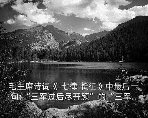 毛主席詩詞《 七律 長征》中最后一句:“三軍過后盡開顏”的“三軍...