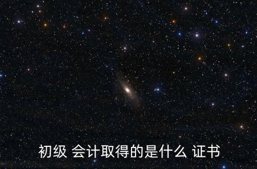  初級(jí) 會(huì)計(jì)取得的是什么 證書