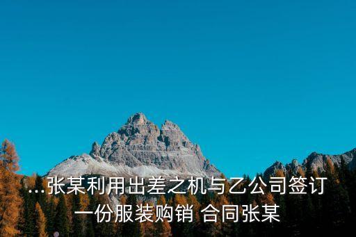 ...張某利用出差之機(jī)與乙公司簽訂一份服裝購(gòu)銷(xiāo) 合同張某