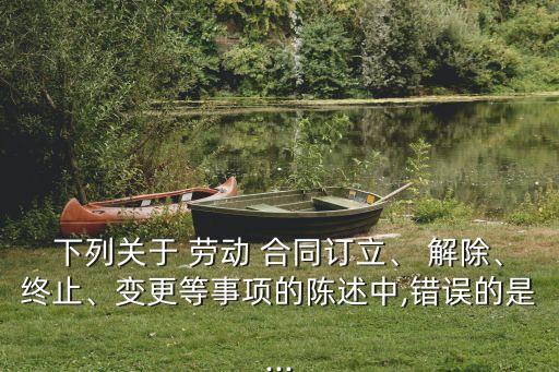 下列關于 勞動 合同訂立、 解除、終止、變更等事項的陳述中,錯誤的是...