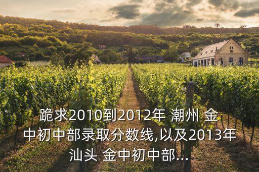 跪求2010到2012年 潮州 金中初中部錄取分數(shù)線,以及2013年汕頭 金中初中部...