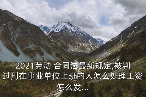 2021勞動(dòng) 合同法最新規(guī)定,被判過(guò)刑在事業(yè)單位上班的人怎么處理工資怎么發(fā)...