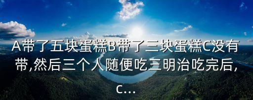 A帶了五塊蛋糕B帶了三塊蛋糕C沒有帶,然后三個人隨便吃三明治吃完后,c...