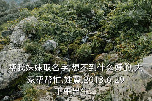 幫我妹妹取名字,想不到什么好的,大家?guī)蛶兔?姓黃,2013.6.29下午出生...