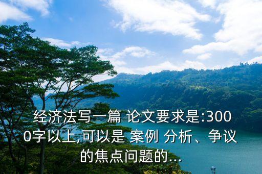  經(jīng)濟法寫一篇 論文要求是:3000字以上,可以是 案例 分析、爭議的焦點問題的...
