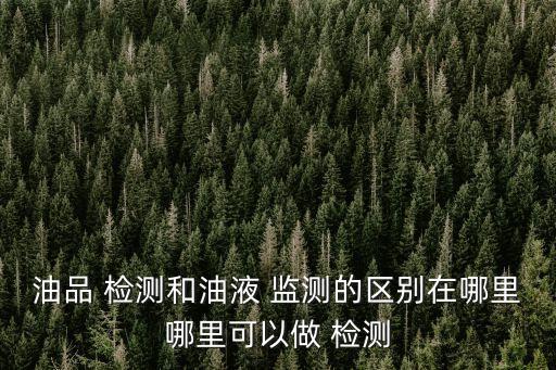 油品 檢測(cè)和油液 監(jiān)測(cè)的區(qū)別在哪里哪里可以做 檢測(cè)