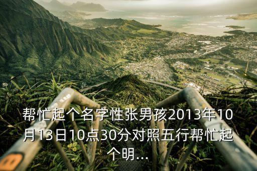 幫忙起個(gè)名字性張男孩2013年10月13日10點(diǎn)30分對照五行幫忙起個(gè)明...