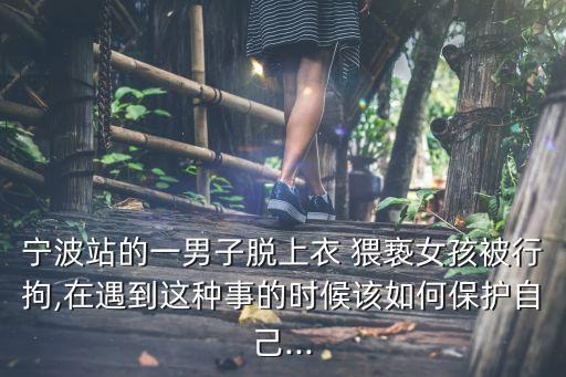寧波站的一男子脫上衣 猥褻女孩被行拘,在遇到這種事的時候該如何保護自己...