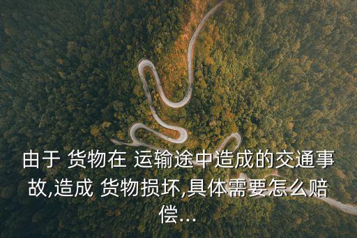 由于 貨物在 運輸途中造成的交通事故,造成 貨物損壞,具體需要怎么賠償...