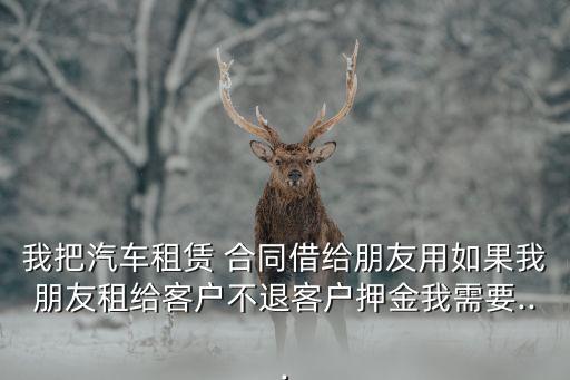 我把汽車租賃 合同借給朋友用如果我朋友租給客戶不退客戶押金我需要...