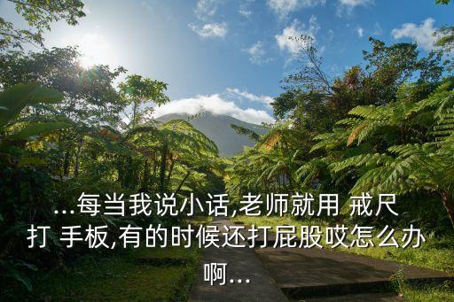 ...每當(dāng)我說小話,老師就用 戒尺打 手板,有的時候還打屁股哎怎么辦啊...