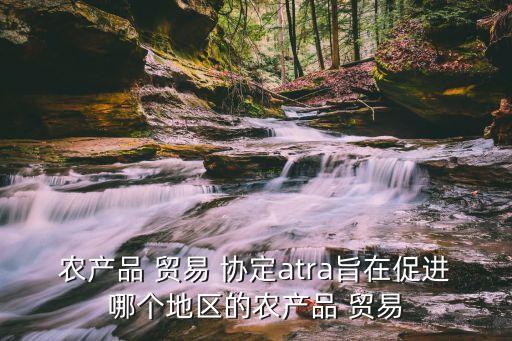 農產(chǎn)品 貿易 協(xié)定atra旨在促進哪個地區(qū)的農產(chǎn)品 貿易