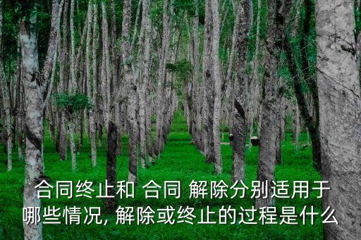  合同終止和 合同 解除分別適用于哪些情況, 解除或終止的過程是什么