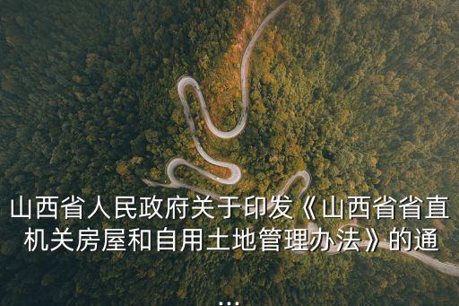 山西省人民政府關(guān)于印發(fā)《山西省省直 機關(guān)房屋和自用土地管理辦法》的通...