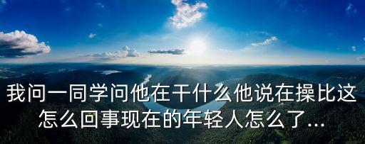我問(wèn)一同學(xué)問(wèn)他在干什么他說(shuō)在操比這怎么回事現(xiàn)在的年輕人怎么了...
