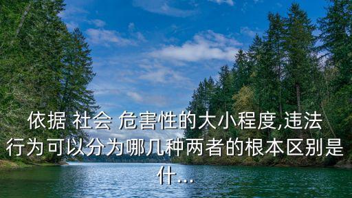 依據(jù) 社會(huì) 危害性的大小程度,違法行為可以分為哪幾種兩者的根本區(qū)別是什...