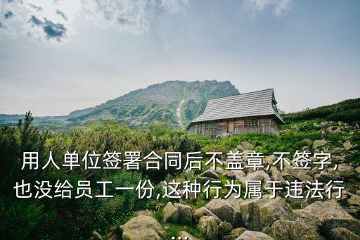 用人單位簽署合同后不蓋章,不簽字,也沒給員工一份,這種行為屬于違法行...