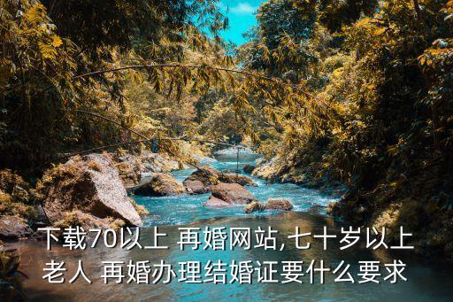 下載70以上 再婚網(wǎng)站,七十歲以上老人 再婚辦理結(jié)婚證要什么要求