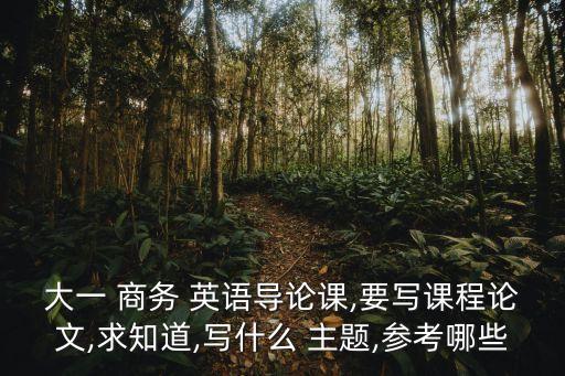 大一 商務(wù) 英語(yǔ)導(dǎo)論課,要寫(xiě)課程論文,求知道,寫(xiě)什么 主題,參考哪些