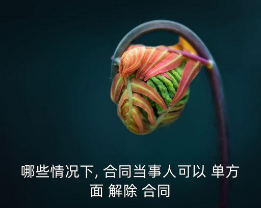 哪些情況下, 合同當(dāng)事人可以 單方面 解除 合同
