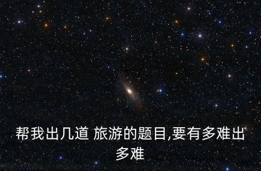 幫我出幾道 旅游的題目,要有多難出多難