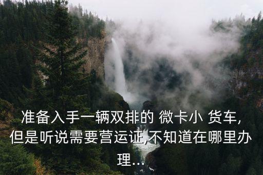 準(zhǔn)備入手一輛雙排的 微卡小 貨車,但是聽說需要營運證,不知道在哪里辦理...