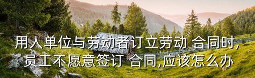 用人單位與勞動(dòng)者訂立勞動(dòng) 合同時(shí), 員工不愿意簽訂 合同,應(yīng)該怎么辦