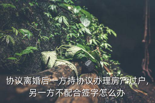 協(xié)議離婚后一方持協(xié)議辦理房產過戶,另一方不配合簽字怎么辦