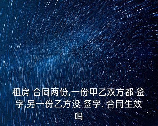 租房 合同兩份,一份甲乙雙方都 簽字,另一份乙方?jīng)] 簽字, 合同生效嗎