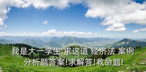 我是大一學生,求這道 經(jīng)濟法 案例 分析題答案!求解答!救命題!
