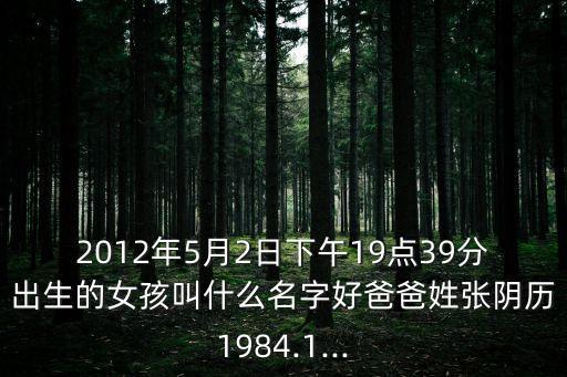 2012年5月2日下午19點(diǎn)39分出生的女孩叫什么名字好爸爸姓張陰歷1984.1...