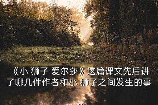 《小 獅子 愛爾莎》這篇課文先后講了哪幾件作者和小 獅子之間發(fā)生的事...